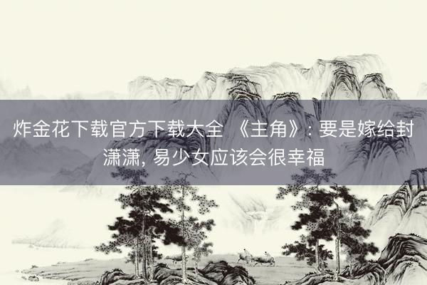 炸金花下载官方下载大全 《主角》: 要是嫁给封潇潇, 易少女应该会很幸福