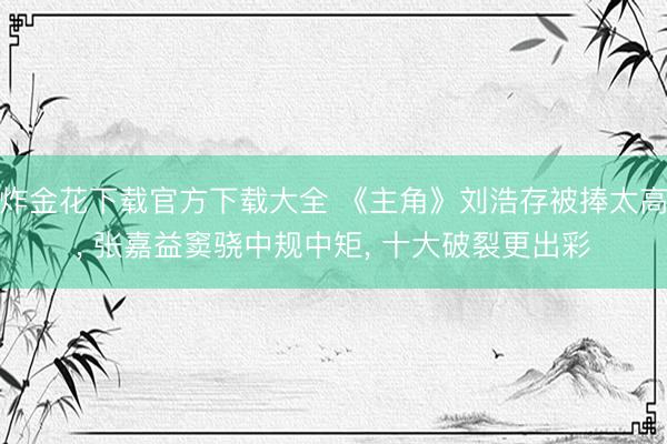 炸金花下载官方下载大全 《主角》刘浩存被捧太高, 张嘉益窦骁中规中矩, 十大破裂更出彩