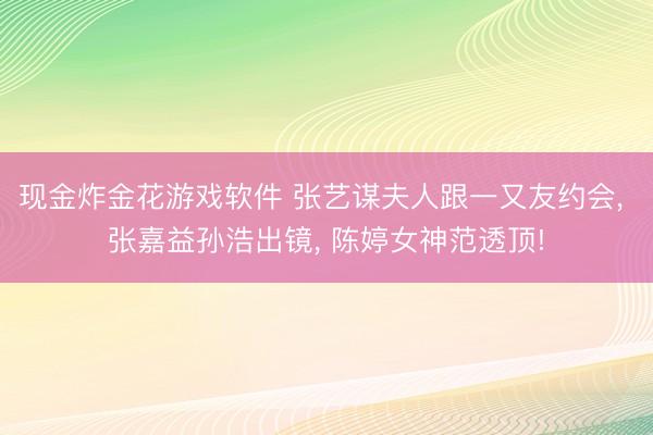 现金炸金花游戏软件 张艺谋夫人跟一又友约会， 张嘉益孙浩出镜， 陈婷女神范透顶!