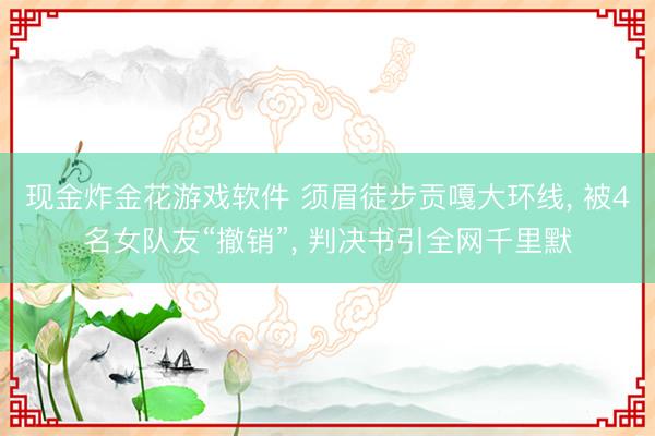现金炸金花游戏软件 须眉徒步贡嘎大环线， 被4名女队友“撤销”， 判决书引全网千里默