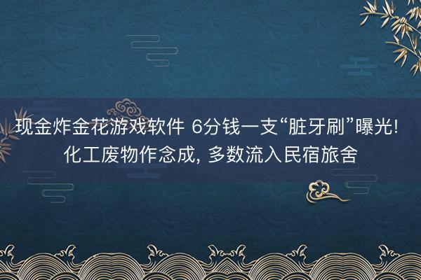 现金炸金花游戏软件 6分钱一支“脏牙刷”曝光! 化工废物作念成， 多数流入民宿旅舍