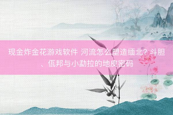 现金炸金花游戏软件 河流怎么塑造缅北? 斗胆、佤邦与小勐拉的地皮密码