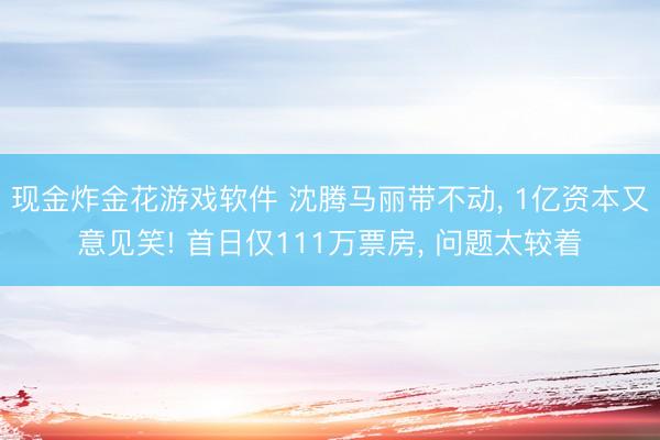 现金炸金花游戏软件 沈腾马丽带不动， 1亿资本又意见笑! 首日仅111万票房， 问题太较着
