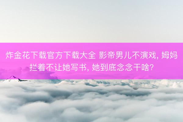 炸金花下载官方下载大全 影帝男儿不演戏， 姆妈拦着不让她写书， 她到底念念干啥?