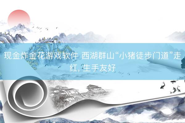 现金炸金花游戏软件 西湖群山“小猪徒步门道”走红， 生手友好