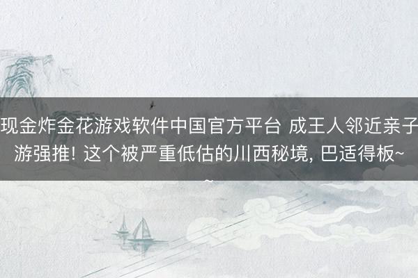 现金炸金花游戏软件中国官方平台 成王人邻近亲子游强推! 这个被严重低估的川西秘境， 巴适得板~