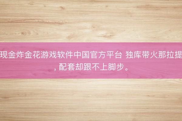 现金炸金花游戏软件中国官方平台 独库带火那拉提， 配套却跟不上脚步。