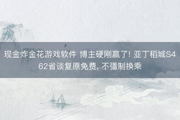 现金炸金花游戏软件 博主硬刚赢了! 亚丁稻城S462省谈复原免费， 不彊制换乘