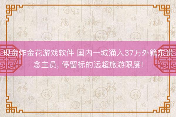 现金炸金花游戏软件 国内一城涌入37万外籍东说念主员， 停留标的远超旅游限度!
