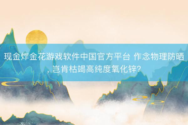 现金炸金花游戏软件中国官方平台 作念物理防晒, 岂肯枯竭高纯度氧化锌?