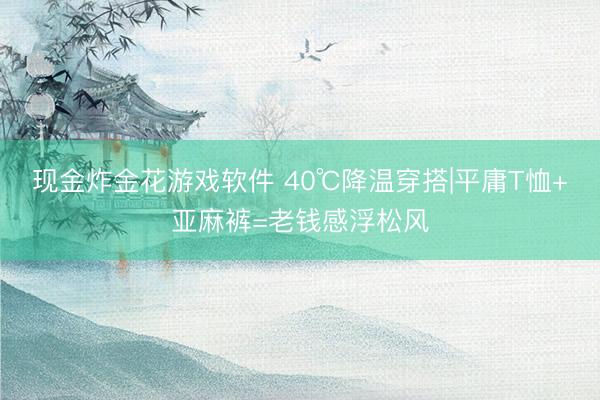 现金炸金花游戏软件 40℃降温穿搭|平庸T恤+亚麻裤=老钱感浮松风