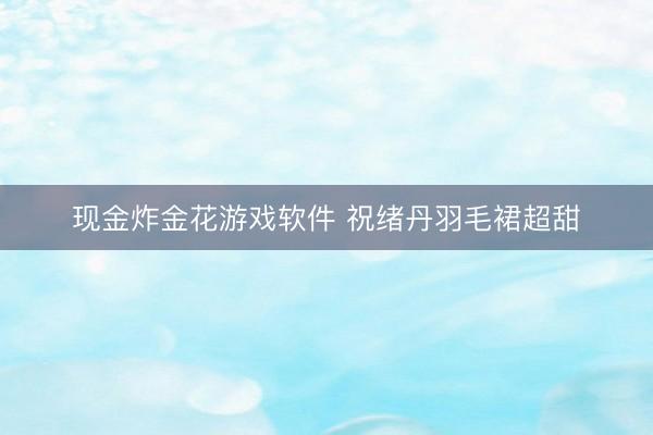 现金炸金花游戏软件 祝绪丹羽毛裙超甜