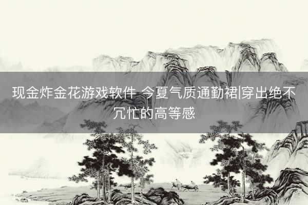 现金炸金花游戏软件 今夏气质通勤裙|穿出绝不冗忙的高等感