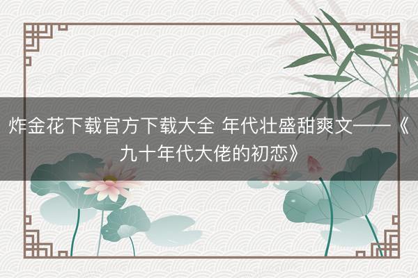 炸金花下载官方下载大全 年代壮盛甜爽文——《九十年代大佬的初恋》