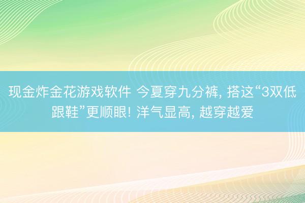 现金炸金花游戏软件 今夏穿九分裤， 搭这“3双低跟鞋”更顺眼! 洋气显高， 越穿越爱