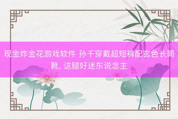 现金炸金花游戏软件 孙千穿戴超短裤配玄色长筒靴，<a href=