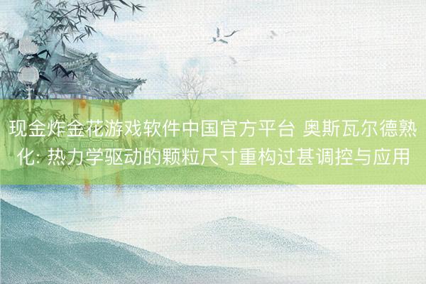现金炸金花游戏软件中国官方平台 奥斯瓦尔德熟化: 热力学驱动的颗粒尺寸重构过甚调控与应用