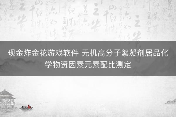 现金炸金花游戏软件 无机高分子絮凝剂居品化学物资因素元素配比测定
