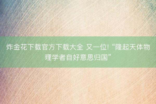 炸金花下载官方下载大全 又一位! “隆起天体物理学者自好意思归国”
