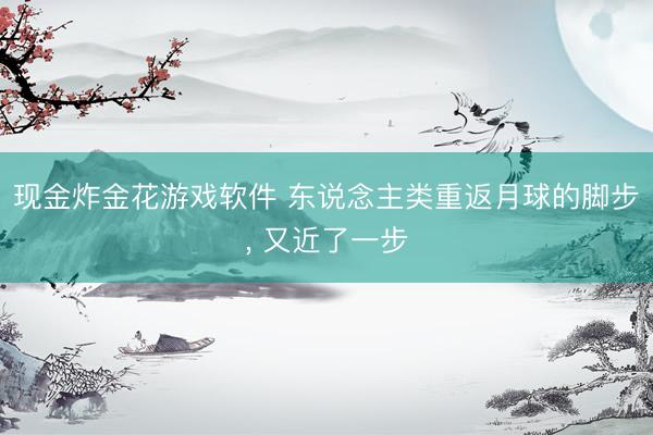 现金炸金花游戏软件 东说念主类重返月球的脚步， 又近了一步