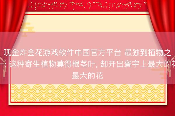 现金炸金花游戏软件中国官方平台 最独到植物之一: 这种寄生植物莫得根茎叶， 却开出寰宇上最大的花