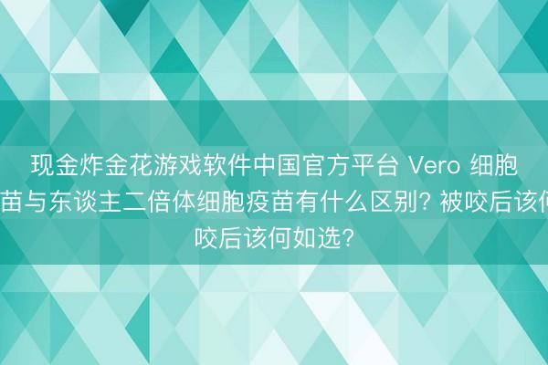 现金炸金花游戏软件中国官方平台 Vero 细胞狂犬疫苗与东谈主二倍体细胞疫苗有什么区别? 被咬后该何如选?
