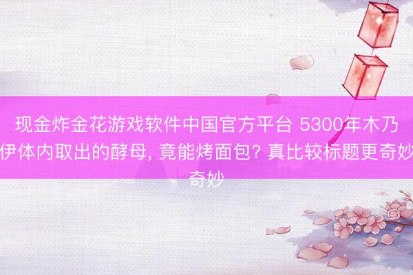 现金炸金花游戏软件中国官方平台 5300年木乃伊体内取出的酵母， 竟能烤面包? 真比较标题更奇妙