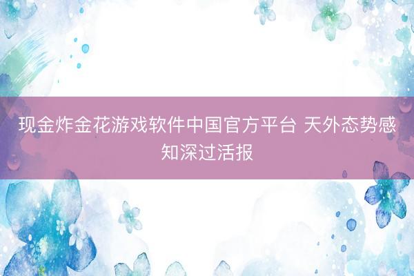 现金炸金花游戏软件中国官方平台 天外态势感知深过活报