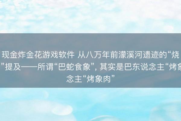 现金炸金花游戏软件 从八万年前濛溪河遗迹的“烧象骨”提及——所谓“巴蛇食象”， 其实是巴东说念主“烤象肉”