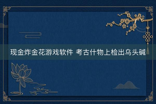现金炸金花游戏软件 考古什物上检出乌头碱