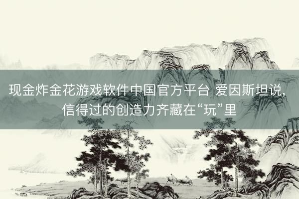 现金炸金花游戏软件中国官方平台 爱因斯坦说, 信得过的创造力齐藏在“玩”里