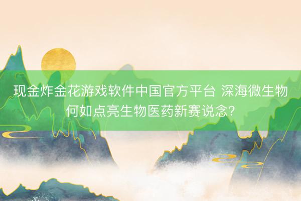 现金炸金花游戏软件中国官方平台 深海微生物何如点亮生物医药新赛说念?