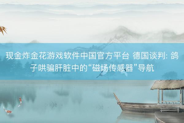 现金炸金花游戏软件中国官方平台 德国谈判: 鸽子哄骗肝脏中的“磁场传感器”导航