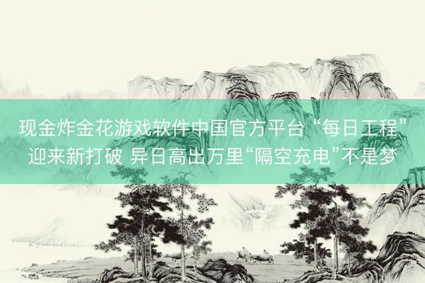 现金炸金花游戏软件中国官方平台 “每日工程”迎来新打破 异日高出万里“隔空充电”不是梦