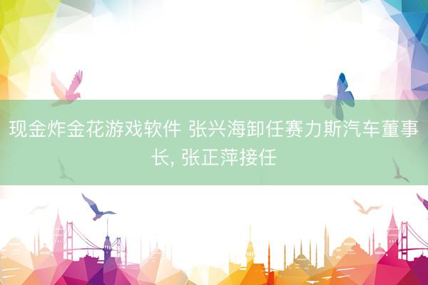 现金炸金花游戏软件 张兴海卸任赛力斯汽车董事长， 张正萍接任
