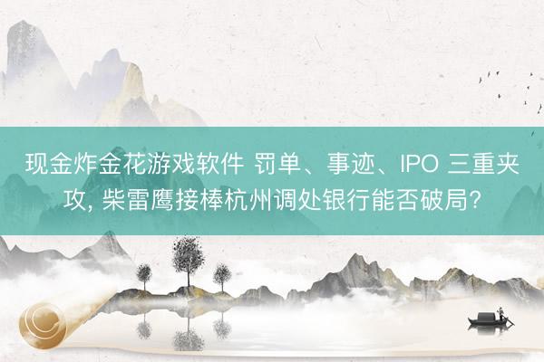 现金炸金花游戏软件 罚单、事迹、IPO 三重夹攻， 柴雷鹰接棒杭州调处银行能否破局?
