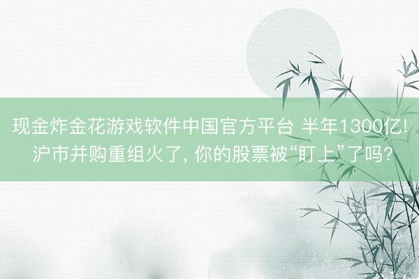现金炸金花游戏软件中国官方平台 半年1300亿! 沪市并购重组火了， 你的股票被“盯上”了吗?