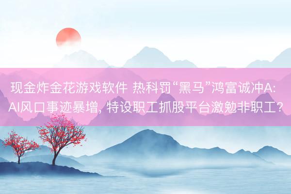 现金炸金花游戏软件 热科罚“黑马”鸿富诚冲A: AI风口事迹暴增， 特设职工抓股平台激勉非职工?