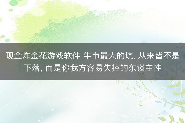 现金炸金花游戏软件 牛市最大的坑， 从来皆不是下落， 而是你我方容易失控的东谈主性