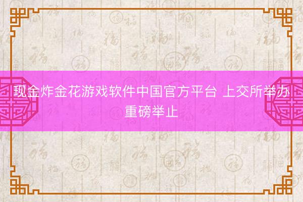 现金炸金花游戏软件中国官方平台 上交所举办重磅举止