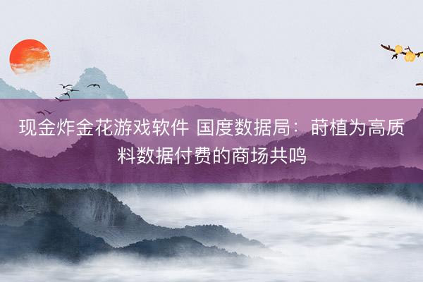现金炸金花游戏软件 国度数据局：莳植为高质料数据付费的商场共鸣