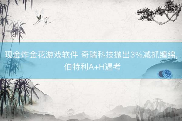 现金炸金花游戏软件 奇瑞科技抛出3%减抓缠绵， 伯特利A+H遇考