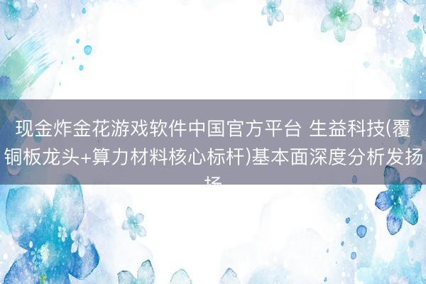 现金炸金花游戏软件中国官方平台 生益科技(覆铜板龙头+算力材料核心标杆)基本面深度分析发扬