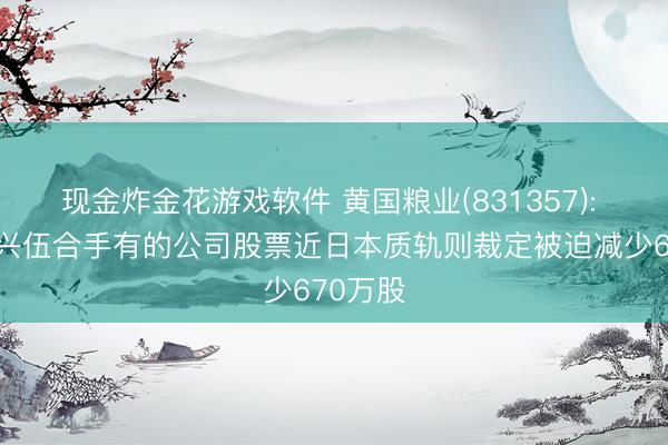 现金炸金花游戏软件 黄国粮业(831357): 鼓舞周兴伍合手有的公司股票近日本质轨则裁定被迫减少670万股