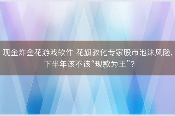 现金炸金花游戏软件 花旗教化专家股市泡沫风险， 下半年该不该“现款为王”?