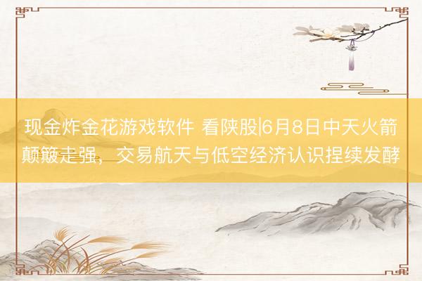 现金炸金花游戏软件 看陕股|6月8日中天火箭颠簸走强，交易航天与低空经济认识捏续发酵