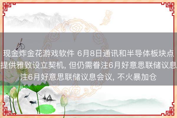 现金炸金花游戏软件 6月8日通讯和半导体板块点评: 方式扰动可能提供雅致设立契机, 但仍需眷注6月好意思联储议息会议, 不火暴加仓