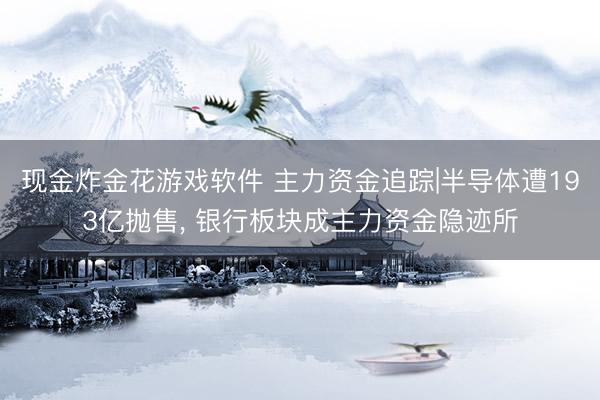现金炸金花游戏软件 主力资金追踪|半导体遭193亿抛售， 银行板块成主力资金隐迹所