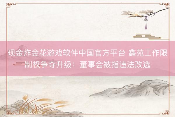 现金炸金花游戏软件中国官方平台 鑫苑工作限制权争夺升级:董事会被指违法改选