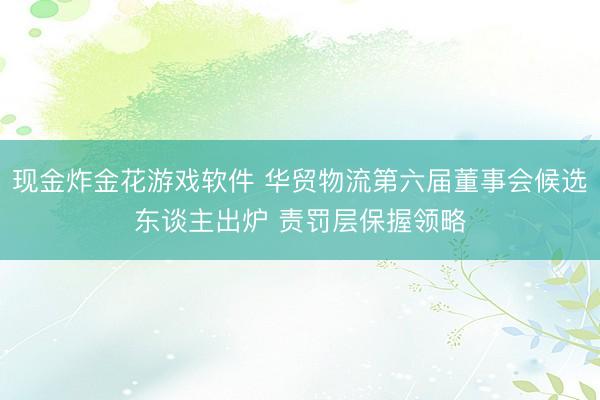 现金炸金花游戏软件 华贸物流第六届董事会候选东谈主出炉 责罚层保握领略